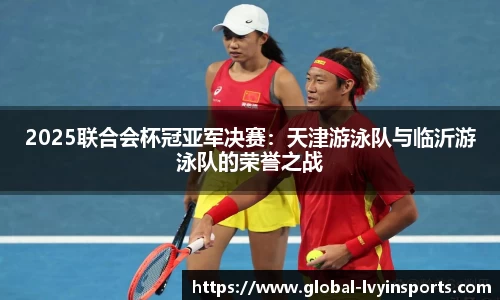 2025联合会杯冠亚军决赛：天津游泳队与临沂游泳队的荣誉之战